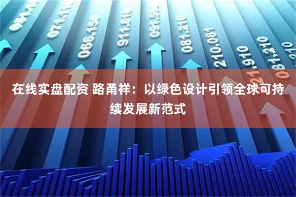 在线实盘配资 路甬祥:以绿色设计引领全球可持续发展新范式