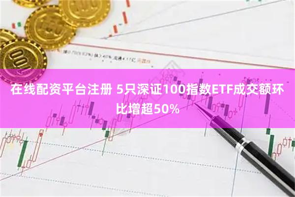 在线配资平台注册 5只深证100指数ETF成交额环比增超50%