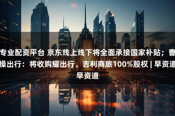专业配资平台 京东线上线下将全面承接国家补贴；曹操出行：将收购耀出行、吉利商旅100%股权 | 早资道