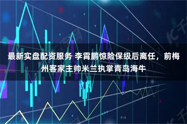 最新实盘配资服务 李霄鹏惊险保级后离任,前梅州客家主帅米兰执掌青岛海牛
