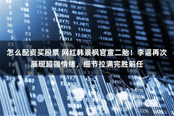 怎么配资买股票 网红韩景枫官宣二胎！李谣再次展现超强情绪，细节拉满完胜前任