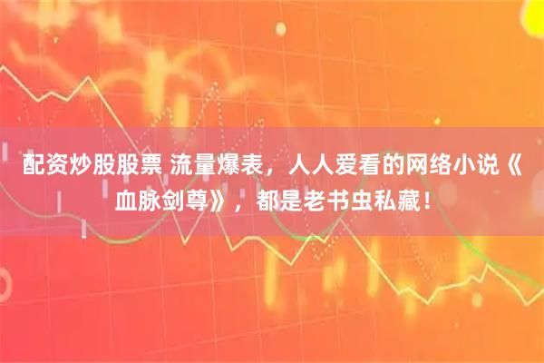 配资炒股股票 流量爆表，人人爱看的网络小说《血脉剑尊》，都是老书虫私藏！