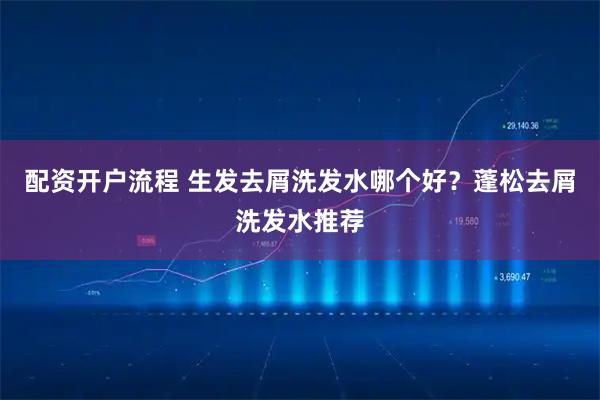 配资开户流程 生发去屑洗发水哪个好？蓬松去屑洗发水推荐