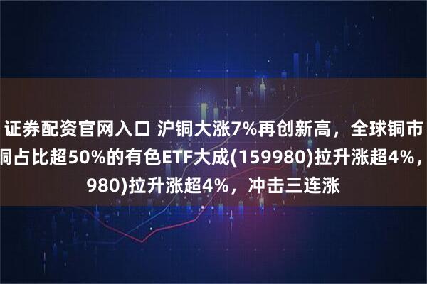证券配资官网入口 沪铜大涨7%再创新高，全球铜市全线爆发！铜占比超50%的有色ETF大成(159980)拉升涨超4%，冲击三连涨
