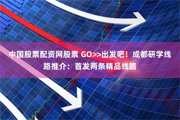 中国股票配资网股票 GO>>出发吧！成都研学线路推介：首发两条精品线路