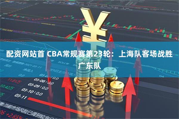 配资网站首 CBA常规赛第23轮：上海队客场战胜广东队