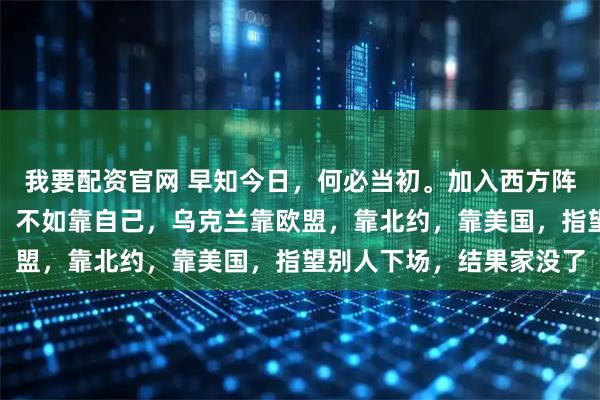 我要配资官网 早知今日，何必当初。加入西方阵营拱火东扩！靠天靠地，不如靠自己，乌克兰靠欧盟，靠北约，靠美国，指望别人下场，结果家没了