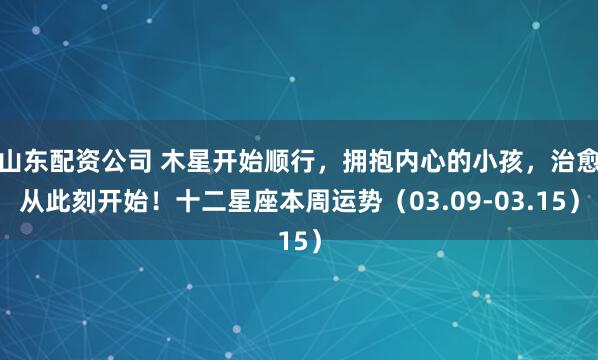 山东配资公司 木星开始顺行，拥抱内心的小孩，治愈从此刻开始！十二星座本周运势（03.09-03.15）