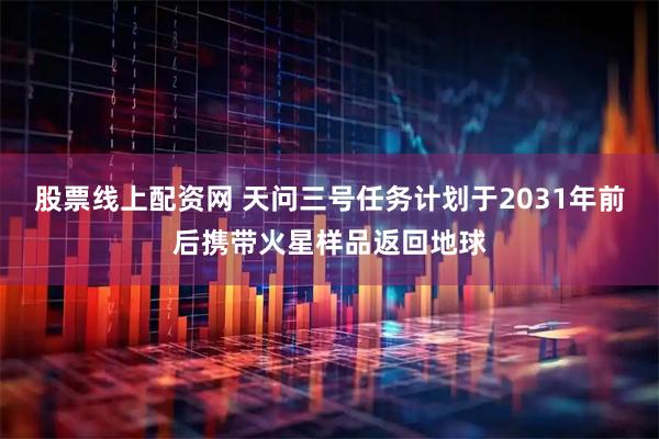 股票线上配资网 天问三号任务计划于2031年前后携带火星样品返回地球