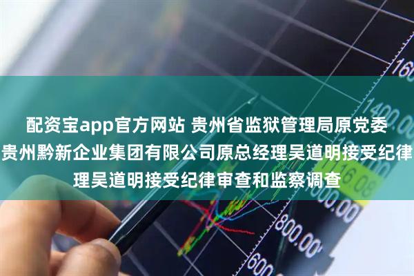 配资宝app官方网站 贵州省监狱管理局原党委委员、副局长，贵州黔新企业集团有限公司原总经理吴道明接受纪律审查和监察调查
